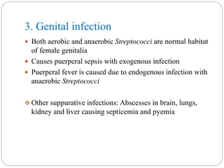 3. Genital infection
 Both aerobic and anaerobic Streptococci are normal habitat
of female genitalia
 Causes puerperal sepsis with exogenous infection
 Puerperal fever is caused due to endogenous infection with
anaerobic Streptococci
 Other suppurative infections: Abscesses in brain, lungs,
kidney and liver causing septicemia and pyemia
 