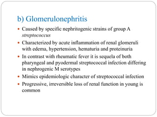 b) Glomerulonephritis
 Caused by specific nephritogenic strains of group A
streptococcus
 Characterized by acute inflammation of renal glomeruli
with edema, hypertension, hematuria and proteinuria
 In contrast with rheumatic fever it is sequela of both
pharyngeal and pyodermal streptococcal infection differing
in nephrogenic M serotypes
 Mimics epidemiologic character of streptococcal infection
 Progressive, irreversible loss of renal function in young is
common
 