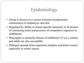 Epidemiology
 Group A Streptococci causes transient asymptomatic
colonization of oropharynx and skin
 Regulated by ability to mount specific immunity to M protein
of colonizing strain and presence of competitive organism in
oropharynx
 Pharyngitis is primarily disease of children(5-15 yrs.), infants
and adults are also susceptible
 Pathogen spreads from respiratory droplets and direct contact
especially in winter season
 