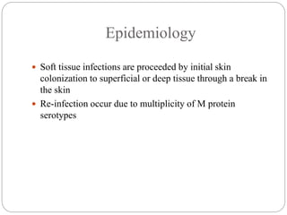 Epidemiology
 Soft tissue infections are proceeded by initial skin
colonization to superficial or deep tissue through a break in
the skin
 Re-infection occur due to multiplicity of M protein
serotypes
 