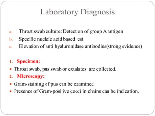 Laboratory Diagnosis
a. Throat swab culture: Detection of group A antigen
b. Specific nucleic acid based test
c. Elevation of anti hyaluronidase antibodies(strong evidence)
1. Specimen:
 Throat swab, pus swab or exudates are collected.
2. Microscopy:
 Gram-staining of pus can be examined
 Presence of Gram-positive cocci in chains can be indication.
 