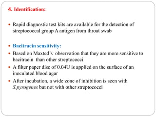 4. Identification:
 Rapid diagnostic test kits are available for the detection of
streptococcal group A antigen from throat swab
 Bacitracin sensitivity:
 Based on Maxted’s observation that they are more sensitive to
bacitracin than other streptococci
 A filter paper disc of 0.04U is applied on the surface of an
inoculated blood agar
 After incubation, a wide zone of inhibition is seen with
S.pyrogenes but not with other streptococci
 