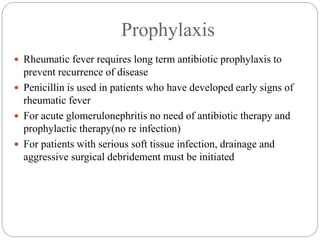 Prophylaxis
 Rheumatic fever requires long term antibiotic prophylaxis to
prevent recurrence of disease
 Penicillin is used in patients who have developed early signs of
rheumatic fever
 For acute glomerulonephritis no need of antibiotic therapy and
prophylactic therapy(no re infection)
 For patients with serious soft tissue infection, drainage and
aggressive surgical debridement must be initiated
 