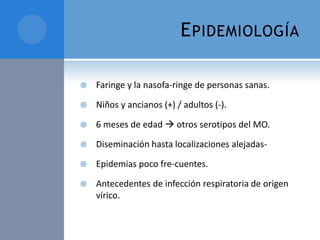 E PIDEMIOLOGÍA


Faringe y la nasofa-ringe de personas sanas.



Niños y ancianos (+) / adultos (-).



6 meses de edad  otros serotipos del MO.



Diseminación hasta localizaciones alejadas-



Epidemias poco fre-cuentes.



Antecedentes de infección respiratoria de origen
vírico.

 