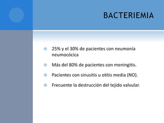 BACTERIEMIA



25% y el 30% de pacientes con neumonía
neumocócica



Más del 80% de pacientes con meningitis.



Pacientes con sinusitis u otitis media (NO).



Frecuente la destrucción del tejido valvular.

 