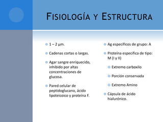 F ISIOLOGÍA

Y

E STRUCTURA



1 – 2 µm.



Ag específicos de grupo: A



Cadenas cortas o largas.





Agar sangre enriquecido,
inhibido por altas
concentraciones de
glucosa.

Proteína especifica de tipo:
M (I y II)



Pared celular de
peptidoglucano, ácido
lipoteicoico y proteína F.




Porción conservada




Extremo carboxilo

Extremo Amino

Cápsula de ácido
hialurónico.

 