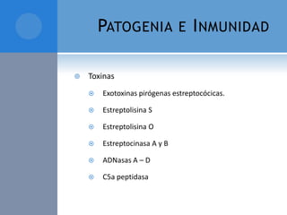 PATOGENIA


E I NMUNIDAD

Toxinas


Exotoxinas pirógenas estreptocócicas.



Estreptolisina S



Estreptolisina O



Estreptocinasa A y B



ADNasas A – D



C5a peptidasa

 