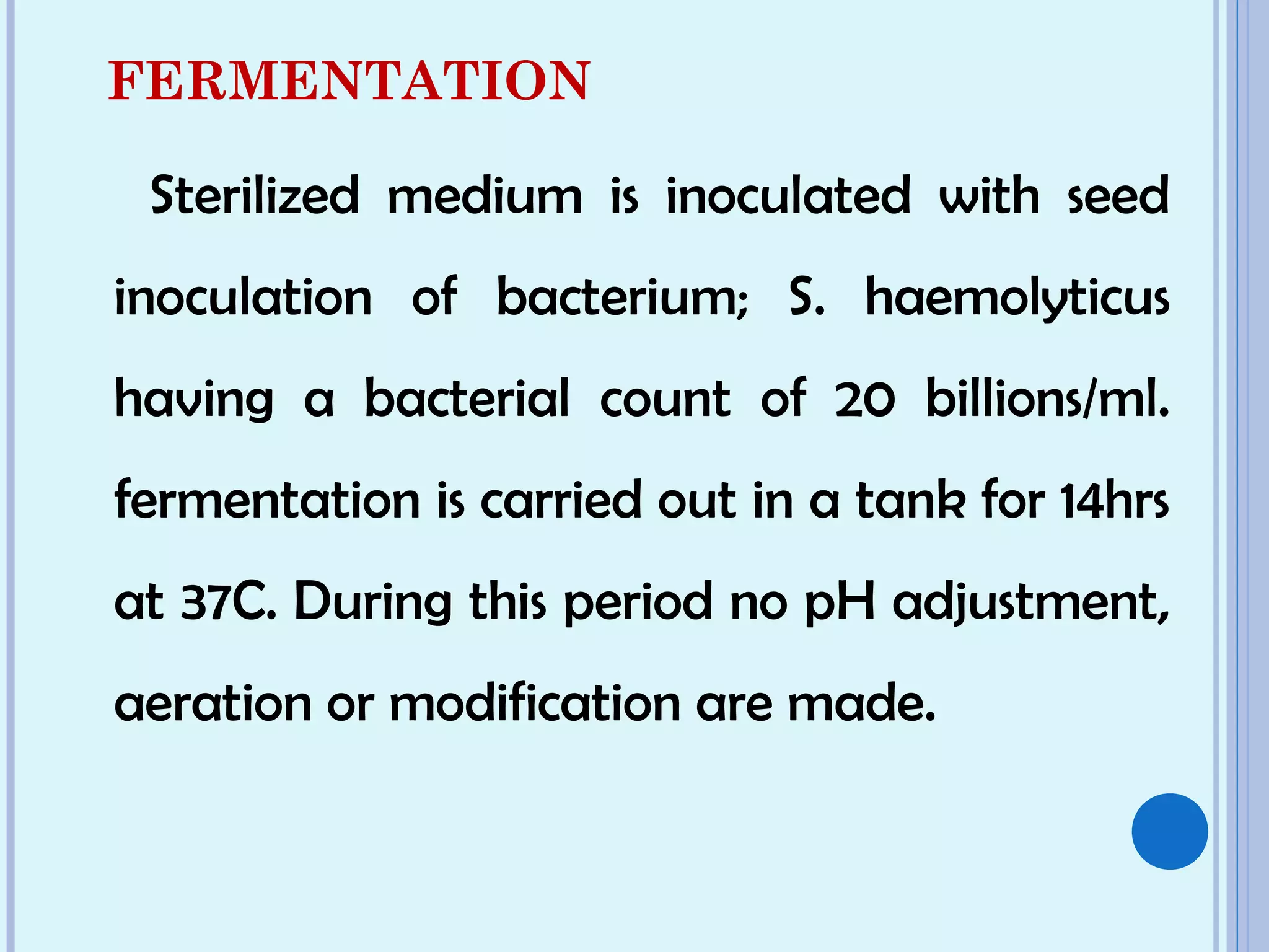 FERMENTATION
Sterilized medium is inoculated with seed
inoculation of bacterium; S. haemolyticus
having a bacterial count of 20 billions/ml.
fermentation is carried out in a tank for 14hrs
at 37C. During this period no pH adjustment,
aeration or modification are made.
 