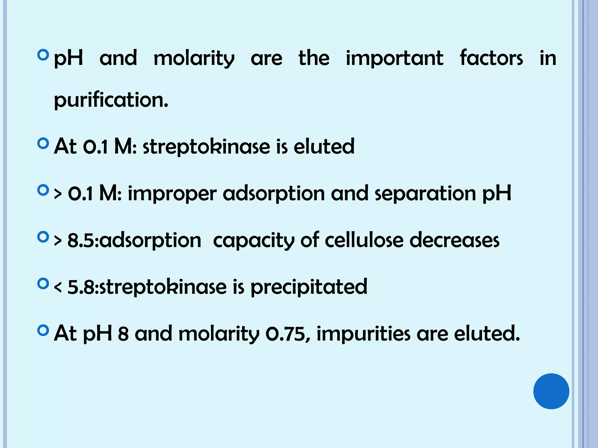  pH and molarity are the important factors in
purification.
 At 0.1 M: streptokinase is eluted
 > 0.1 M: improper adsorption and separation pH
 > 8.5:adsorption capacity of cellulose decreases
 < 5.8:streptokinase is precipitated
 At pH 8 and molarity 0.75, impurities are eluted.
 