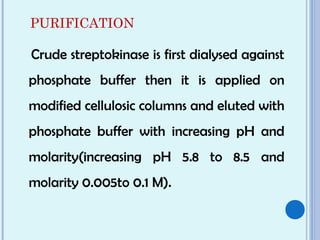 PURIFICATION
Crude streptokinase is first dialysed against
phosphate buffer then it is applied on
modified cellulosic columns and eluted with
phosphate buffer with increasing pH and
molarity(increasing pH 5.8 to 8.5 and
molarity 0.005to 0.1 M).
 