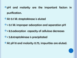  pH and molarity are the important factors in
purification.
 At 0.1 M: streptokinase is eluted
 > 0.1 M: improper adsorption and separation pH
 > 8.5:adsorption capacity of cellulose decreases
 < 5.8:streptokinase is precipitated
 At pH 8 and molarity 0.75, impurities are eluted.
 