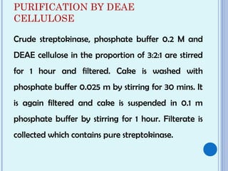 PURIFICATION BY DEAE
CELLULOSE
Crude streptokinase, phosphate buffer 0.2 M and
DEAE cellulose in the proportion of 3:2:1 are stirred
for 1 hour and filtered. Cake is washed with
phosphate buffer 0.025 m by stirring for 30 mins. It
is again filtered and cake is suspended in 0.1 m
phosphate buffer by stirring for 1 hour. Filterate is
collected which contains pure streptokinase.
 