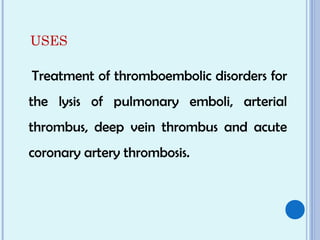 USES
Treatment of thromboembolic disorders for
the lysis of pulmonary emboli, arterial
thrombus, deep vein thrombus and acute
coronary artery thrombosis.
 