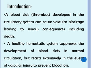 Introduction:
•A blood clot (thrombus) developed in the
circulatory system can cause vascular blockage
leading to serious consequences including
death.
• A healthy hemostatic system suppresses the
development of blood clots in normal
circulation, but reacts extensively in the event
of vascular injury to prevent blood loss.
 