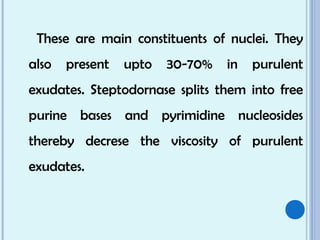 These are main constituents of nuclei. They
also present upto 30-70% in purulent
exudates. Steptodornase splits them into free
purine bases and pyrimidine nucleosides
thereby decrese the viscosity of purulent
exudates.
 