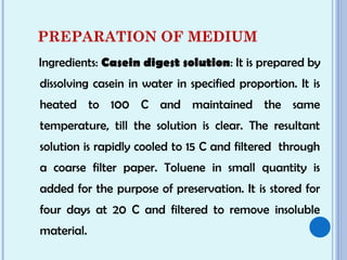 PREPARATION OF MEDIUM
Ingredients: Casein digest solution: It is prepared by
dissolving casein in water in specified proportion. It is
heated to 100 C and maintained the same
temperature, till the solution is clear. The resultant
solution is rapidly cooled to 15 C and filtered through
a coarse filter paper. Toluene in small quantity is
added for the purpose of preservation. It is stored for
four days at 20 C and filtered to remove insoluble
material.
 