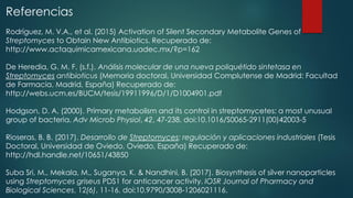 Referencias
Rodríguez, M. V.A., et al. (2015) Activation of Silent Secondary Metabolite Genes of
Streptomyces to Obtain New Antibiotics. Recuperado de:
http://www.actaquimicamexicana.uadec.mx/?p=162
De Heredia, G. M. F. (s.f.). Análisis molecular de una nueva poliquétido sintetasa en
Streptomyces antibioticus (Memoria doctoral, Universidad Complutense de Madrid: Facultad
de Farmacia, Madrid, España) Recuperado de:
http://webs.ucm.es/BUCM/tesis/19911996/D/1/D1004901.pdf
Hodgson, D. A. (2000). Primary metabolism and its control in streptomycetes: a most unusual
group of bacteria. Adv Microb Physiol, 42, 47-238. doi:10.1016/S0065-2911(00)42003-5
Rioseras, B. B. (2017). Desarrollo de Streptomyces: regulación y aplicaciones industriales (Tesis
Doctoral, Universidad de Oviedo, Oviedo, España) Recuperado de:
http://hdl.handle.net/10651/43850
Suba Sri, M., Mekala, M., Suganya, K. & Nandhini, B. (2017). Biosynthesis of silver nanoparticles
using Streptomyces griseus PDS1 for anticancer activity. IOSR Journal of Pharmacy and
Biological Sciences, 12(6), 11-16. doi:10.9790/3008-1206021116.
 