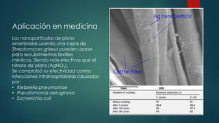 Aplicación en medicina
Las nanopartículas de plata
sintetizadas usando una cepa de
Streptomyces griseus pueden usarse
para recubrimientos textiles
médicos. Siendo más efectivas que el
nitrato de plata (AgNO3).
Se comprobó su efectividad contra
infecciones intrahospitalarias causadas
por:
• Klebsiella pneumoniae
• Pseudomonas aeruginosa
• Escherichia coli
 