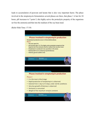 leads to accumulation of pyruvate and lactate that is also very important factor. The phase
involved in the streptomycin fermentation several phases are there, that phase 1 it last for 24
hours, pH increases to 7 point 5, this highly active the proteolytic property of the organisms
set free the ammonia and that into the medium of the soy bean meal.
(Refer Slide Time: 17:19)
 