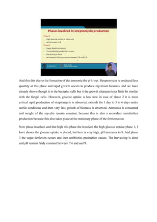 And this this due to the formation of the ammonia the pH rises. Streptomycin is produced less
quantity at this phase and rapid growth occurs to produce mycelium biomass, and we have
already shown though it is the bacterial cells but it the growth characteristics little bit similar
with the fungal cells. However, glucose uptake is low now in case of phase 2 it is most
critical rapid production of streptomycin is observed, extends for 1 day to 5 to 6 days under
sterile conditions and then very less growth of biomass is observed. Ammonia is consumed
and weight of the mycelia remain constant, because this is also a secondary metabolites
production because this also takes place at the stationary phase of the fermentation.
Now phase involved and that high this phase the involved the high glucose uptake phase 1, I
have shown the glucose uptake is placed, but here is very high, pH increases to 8. And phase
3 the sugar depletion occurs and then antibiotics production ceases. The harvesting is done
and pH remain fairly constant between 7.6 and and 9.
 