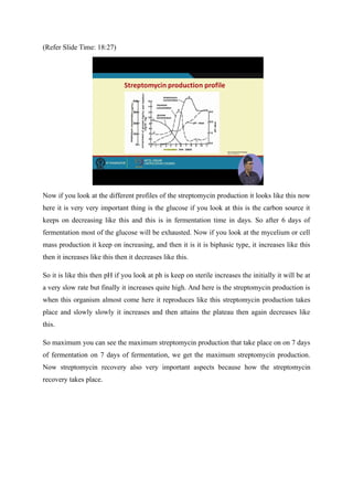 (Refer Slide Time: 18:27)
Now if you look at the different profiles of the streptomycin production it looks like this now
here it is very very important thing is the glucose if you look at this is the carbon source it
keeps on decreasing like this and this is in fermentation time in days. So after 6 days of
fermentation most of the glucose will be exhausted. Now if you look at the mycelium or cell
mass production it keep on increasing, and then it is it is biphasic type, it increases like this
then it increases like this then it decreases like this.
So it is like this then pH if you look at ph is keep on sterile increases the initially it will be at
a very slow rate but finally it increases quite high. And here is the streptomycin production is
when this organism almost come here it reproduces like this streptomycin production takes
place and slowly slowly it increases and then attains the plateau then again decreases like
this.
So maximum you can see the maximum streptomycin production that take place on on 7 days
of fermentation on 7 days of fermentation, we get the maximum streptomycin production.
Now streptomycin recovery also very important aspects because how the streptomycin
recovery takes place.
 