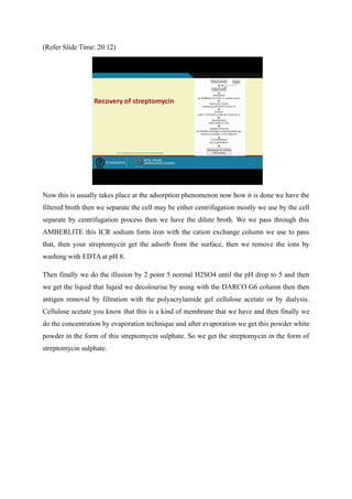 (Refer Slide Time: 20:12)
Now this is usually takes place at the adsorption phenomenon now how it is done we have the
filtered broth then we separate the cell may be either centrifugation mostly we use by the cell
separate by centrifugation process then we have the dilute broth. We we pass through this
AMBERLITE this ICR sodium form iron with the cation exchange column we use to pass
that, then your streptomycin get the adsorb from the surface, then we remove the ions by
washing with EDTA at pH 8.
Then finally we do the illusion by 2 point 5 normal H2SO4 until the pH drop to 5 and then
we get the liquid that liquid we decolourise by using with the DARCO G6 column then then
antigen removal by filtration with the polyacrylamide gel cellulose acetate or by dialysis.
Cellulose acetate you know that this is a kind of membrane that we have and then finally we
do the concentration by evaporation technique and after evaporation we get this powder white
powder in the form of this streptomycin sulphate. So we get the streptomycin in the form of
streptomycin sulphate.
 