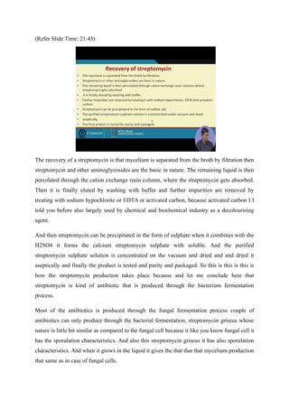(Refer Slide Time: 21:45)
The recovery of a streptomycin is that mycelium is separated from the broth by filtration then
streptomycin and other aminoglycosides are the basic in nature. The remaining liquid is then
percolated through the cation exchange resin column, where the streptomycin gets absorbed.
Then it is finally eluted by washing with buffer and further impurities are removed by
treating with sodium hypochlorite or EDTA or activated carbon, because activated carbon I I
told you before also largely used by chemical and biochemical industry as a decolourising
agent.
And then streptomycin can be precipitated in the form of sulphate when it combines with the
H2SO4 it forms the calcium streptomycin sulphate with soluble. And the purified
streptomycin sulphate solution is concentrated on the vacuum and dried and and dried it
aseptically and finally the product is tested and purity and packaged. So this is this is this is
how the streptomycin production takes place because and let me conclude here that
streptomycin is kind of antibiotic that is produced through the bacterium fermentation
process.
Most of the antibiotics is produced through the fungal fermentation process couple of
antibiotics can only produce through the bacterial fermentation, streptomycin griseus whose
nature is little bit similar as compared to the fungal cell because it like you know fungal cell it
has the sporulation characteristics. And also this streptomycin griseus it has also sporulation
characteristics. And when it grows in the liquid it gives the that that that mycelium production
that same as in case of fungal cells.
 