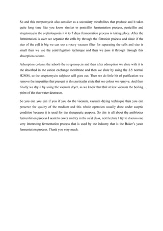 So and this streptomycin also consider as a secondary metabolites that produce and it takes
quite long time like you know similar to penicillin fermentation process, penicillin and
streptomycin the cephalosporin it 6 to 7 days fermentation process is taking place. After the
fermentation is over we separate the cells by through the filtration process and since if the
size of the cell is big we can use a rotary vacuum filter for separating the cells and size is
small then we use the centrifugation technique and then we pass it through through this
absorption column.
Adsorption column the adsorb the streptomycin and then after adsorption we elute with it is
the absorbed in the cation exchange membrane and then we elute by using the 2.5 normal
H2SO4, so the streptomycin sulphate will goes out. Then we do little bit of purification we
remove the impurities that present in this particular elute that we colour we remove. And then
finally we dry it by using the vacuum dryer, as we know that that at low vacuum the boiling
point of the that water decreases.
So you can you can if you if you do the vacuum, vacuum drying technique then you can
preserve the quality of the medium and this whole operation usually done under aseptic
condition because it is used for the therapeutic purpose. So this is all about the antibiotics
fermentation process I want to cover and try in the next class, next lecture I try to discuss one
very interesting fermentation process that is used by the industry that is the Baker’s yeast
fermentation process. Thank you very much.
 