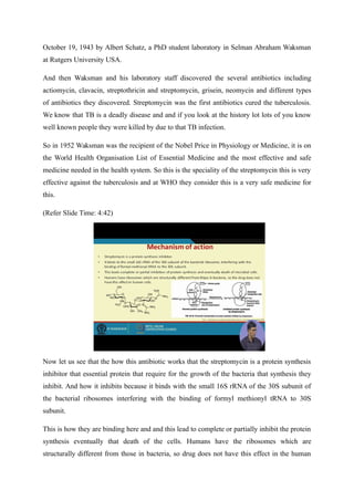 October 19, 1943 by Albert Schatz, a PhD student laboratory in Selman Abraham Waksman
at Rutgers University USA.
And then Waksman and his laboratory staff discovered the several antibiotics including
actiomycin, clavacin, streptothricin and streptomycin, grisein, neomycin and different types
of antibiotics they discovered. Streptomycin was the first antibiotics cured the tuberculosis.
We know that TB is a deadly disease and and if you look at the history lot lots of you know
well known people they were killed by due to that TB infection.
So in 1952 Waksman was the recipient of the Nobel Price in Physiology or Medicine, it is on
the World Health Organisation List of Essential Medicine and the most effective and safe
medicine needed in the health system. So this is the speciality of the streptomycin this is very
effective against the tuberculosis and at WHO they consider this is a very safe medicine for
this.
(Refer Slide Time: 4:42)
Now let us see that the how this antibiotic works that the streptomycin is a protein synthesis
inhibitor that essential protein that require for the growth of the bacteria that synthesis they
inhibit. And how it inhibits because it binds with the small 16S rRNA of the 30S subunit of
the bacterial ribosomes interfering with the binding of formyl methionyl tRNA to 30S
subunit.
This is how they are binding here and and this lead to complete or partially inhibit the protein
synthesis eventually that death of the cells. Humans have the ribosomes which are
structurally different from those in bacteria, so drug does not have this effect in the human
 