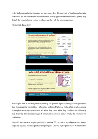 cells. So human cells that this does not have this effect this this kind of biochemical activity
that we do not have the human system but this is only applicable to the bacterial system they
disturb the essential some protein synthesis and they kill the microorganisms.
(Refer Slide Time: 6:05)
Now if you look at the biosynthesis pathway the glucose it produce the glucose6 phosphate
then it produce that isositol this 1-phosphate and then D glucose 1-phosphate to glucosamine
6 phosphate then myo-inositol this all when they come when they combine and ultimately
they form the dehydrostreptomycin 6 phosphate and then it comes finally the streptomycin
production.
Now this streptomycin require production required 30 enzymatic steps because the several
steps are required before it produce streptomycin. Glucose 6 phosphate takes 3 independent
 