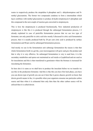 routes to respectively produce the streptidine 6 phosphate and L- dehydrostreptose and N-
methyl glucosamine. The former two compounds condense to form a intermediate which
layer combines with methyl glucosamine to produce di-hydro-streptomycin 6 phosphate and
this compound in the next couple of reaction gets converted to streptomycin.
This is how the streptomycin is produced biochemically. Now industrial production of
streptomycin is like this it is produced through the submerged fermentation process, I I
already explained in case of penicillin fermentation process that we use two type of
fermenter, not only penicillin in citric acid also mostly I discussed in citric acid fermentation
process, that it is usually produced both by 20 per cent citric acid is produced by surface
fermentation and 80 per cent by submerged fermentation process.
And mostly we use in the fermentation unit submerge fermentation the reason is that that
whole fermentation broth we get the, your microorganism will grow and give the product and
that is why it is very effective. So submerged fermentation is very is used here, it is the
secondary metabolites and spores are maintained as soil stocks or lyophilized and are used as
for inoculations and this is then transferred to germinator where the biomass is increased for
inoculating the fermenters.
So here also it is same as we shall have to produce the inoculum before we we transfer we
use this in the production fermenter. And this is like this you have first lock phase, you have
you can dioxin type of growth you can see it here that it grows diauxic growth we know that
dioxin growth means in the, it is possible when your organism consume one particular carbon
source and then when it is exhausted then only then then the other carbon source will be
utilized then it is called dioxin.
 