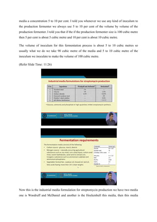 media a concentration 5 to 10 per cent. I told you whenever we use any kind of inoculum to
the production fermenter we always use 5 to 10 per cent of the volume by volume of the
production fermenter. I told you that if the if the production fermenter size is 100 cubic metre
then 5 per cent is about 5 cubic metre and 10 per cent is about 10 cubic metre.
The volume of inoculum for this fermentation process is about 5 to 10 cubic metres so
usually what we do we take 90 cubic metre of the media and 5 to 10 cubic metre of the
inoculum we inoculate to make the volume of 100 cubic metre.
(Refer Slide Time: 11:26)
Now this is the industrial media formulation for streptomycin production we have two media
one is Woodruff and McDaniel and another is the Hockenhull this media, then this media
 