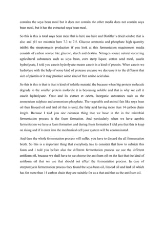 contains the soya bean meal but it does not contain the other media does not contain soya
bean meal, but it has the extracted soya bean meal.
So this is this is total soya bean meal that is here use here and Distiller’s dried soluble that is
also and pH we maintain here 7.3 to 7.5. Glucose ammonia and phosphate high quantity
inhibit the streptomycin production if you look at this fermentation requirement media
consists of carbon source like glucose, starch and dextrin. Nitrogen source natural occurring
agricultural substances such as soya bean, corn steep liquor, cotton seed meal, casein
hydrolysate, I told you casein hydrolysate means casein is a kind of protein. When casein we
hydrolyse with the help of some kind of protease enzyme we decrease it to the different that
size of protein or it may produce some kind of free amino acid also.
So this is this is that is that is kind of soluble material the because when big protein molecule
degrade to the smaller protein molecule it is becoming soluble and that is why we call it
casein hydrolysate. Yeast and its extract et cetera, inorganic substances such as the
ammonium sulphate and ammonium phosphate. The vegetable and animal fats like soya bean
oil then linseed oil and lard oil that is used, the fatty acid having more than 14 carbon chain
length. Because I told you one common thing that we have in the in the microbial
fermentation process is the foam formation. And particularly when we have aerobic
fermentation we have a foam formation and during foam formation I told you that this is keep
on rising and if it enter into the mechanical cell your system will be contaminated.
And then the whole fermentation process will suffer, you have to discard the all fermentation
broth. So this is a important thing that everybody has to consider that how to subside this
foam and I told you before also the different fermentation process we use the different
antifoam oil, because we shall have to we choose the antifoam oil on the fact that the kind of
antifoam oil that we use that should not affect the fermentation process. In case of
streptomycin fermentation process they found the soya bean oil, linseed oil and lard oil which
has for more than 14 carbon chain they are suitable for as a that and that as the antifoam oil.
 
