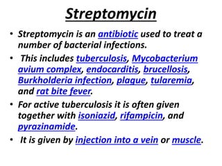 Streptomycin
• Streptomycin is an antibiotic used to treat a
number of bacterial infections.
• This includes tuberculosis, Mycobacterium
avium complex, endocarditis, brucellosis,
Burkholderia infection, plague, tularemia,
and rat bite fever.
• For active tuberculosis it is often given
together with isoniazid, rifampicin, and
pyrazinamide.
• It is given by injection into a vein or muscle.
 