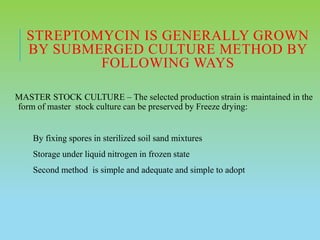 STREPTOMYCIN IS GENERALLY GROWN
BY SUBMERGED CULTURE METHOD BY
FOLLOWING WAYS
MASTER STOCK CULTURE – The selected production strain is maintained in the
form of master stock culture can be preserved by Freeze drying:
By fixing spores in sterilized soil sand mixtures
Storage under liquid nitrogen in frozen state
Second method is simple and adequate and simple to adopt
 