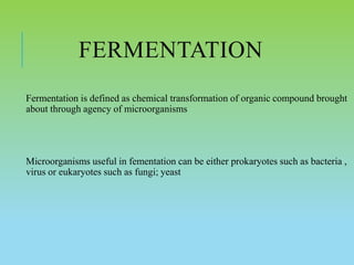 FERMENTATION
Fermentation is defined as chemical transformation of organic compound brought
about through agency of microorganisms
Microorganisms useful in fementation can be either prokaryotes such as bacteria ,
virus or eukaryotes such as fungi; yeast
 
