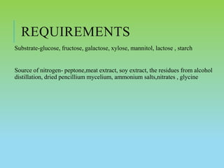 REQUIREMENTS
Substrate-glucose, fructose, galactose, xylose, mannitol, lactose , starch
Source of nitrogen- peptone,meat extract, soy extract, the residues from alcohol
distillation, dried pencillium mycelium, ammonium salts,nitrates , glycine
 