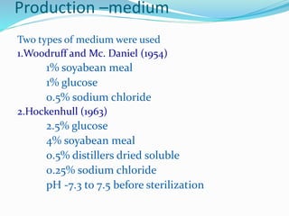 Production –medium
Two types of medium were used
1.Woodruff and Mc. Daniel (1954)
1% soyabean meal
1% glucose
0.5% sodium chloride
2.Hockenhull (1963)
2.5% glucose
4% soyabean meal
0.5% distillers dried soluble
0.25% sodium chloride
pH -7.3 to 7.5 before sterilization
 
