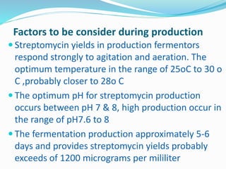 Factors to be consider during production
 Streptomycin yields in production fermentors
respond strongly to agitation and aeration. The
optimum temperature in the range of 25oC to 30 o
C ,probably closer to 28o C
 The optimum pH for streptomycin production
occurs between pH 7 & 8, high production occur in
the range of pH7.6 to 8
 The fermentation production approximately 5-6
days and provides streptomycin yields probably
exceeds of 1200 micrograms per mililiter
 