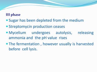III phase
 Sugar has been depleted from the medium
 Streptomycin production ceases
 Mycelium undergoes autolysis, releasing
ammonia and the pH value rises
 The fermentation , however usually is harvested
before cell lysis.
 