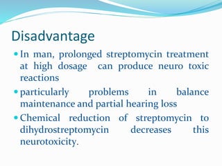 Disadvantage
 In man, prolonged streptomycin treatment
at high dosage can produce neuro toxic
reactions
 particularly problems in balance
maintenance and partial hearing loss
 Chemical reduction of streptomycin to
dihydrostreptomycin decreases this
neurotoxicity.
 