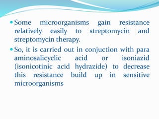  Some microorganisms gain resistance
relatively easily to streptomycin and
streptomycin therapy.
 So, it is carried out in conjuction with para
aminosalicyclic acid or isoniazid
(isonicotinic acid hydrazide) to decrease
this resistance build up in sensitive
microorganisms
 