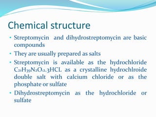 Chemical structure
• Streptomycin and dihydrostreptomycin are basic
compounds
• They are usually prepared as salts
• Streptomycin is available as the hydrochloride
C21H39N2O12.3HCL as a crystalline hydrochlroide
double salt with calcium chloride or as the
phosphate or sulfate
• Dihydrostreptomycin as the hydrochloride or
sulfate
 