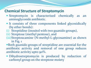 Chemical Structure of Streptomycin
 Streptomycin is characterised chemically as an
aminoglycoside antibiotic.
 It consists of three components linked glycosidically
(by ether bonds):
(i) Streptidine (inositol with two guanido groups),
(ii) Streptose (methyl pentose), and
(iii)Streptoscamine (N-methyl-L-glycosamine) as shown
in Fig. 1
Both guanido groups of streptidine are essential for the
antibiotic activity and removal of one group reduces
antibiotic activity upto 90%.
 Dihydrostreptomycin is produced by reduction of
carbonyl group on the streptose moiety
 