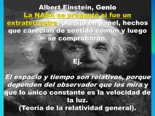 Albert Einstein, Genio
La NASA se preguntó si fue un
extraterrestre, predijo en papel, hechos
que carecían de sentido común y luego
se comprobaron.
Ej.
El espacio y tiempo son relativos, porque
dependen del observador que los mira y
que lo único constante es la velocidad de
la luz.
(Teoría de la relatividad general).