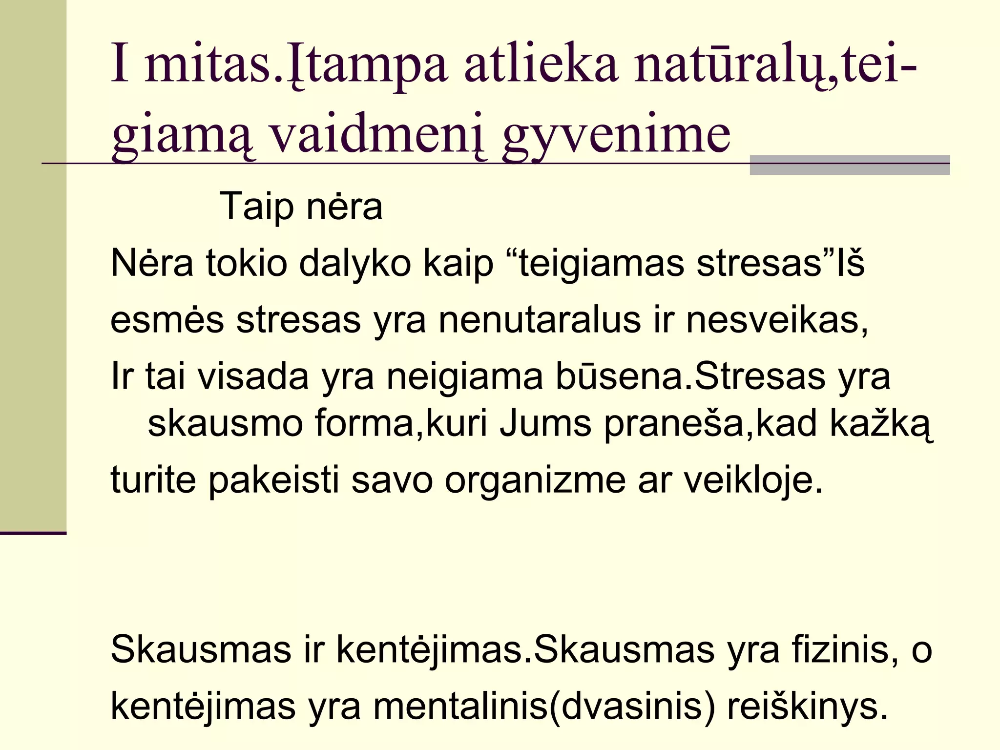 I mitas.Įtampa atlieka natūralų,tei-
giamą vaidmenį gyvenime
        Taip nėra
Nėra tokio dalyko kaip “teigiamas stresas”Iš
esmės stresas yra nenutaralus ir nesveikas,
Ir tai visada yra neigiama būsena.Stresas yra
   skausmo forma,kuri Jums praneša,kad kažką
turite pakeisti savo organizme ar veikloje.



Skausmas ir kentėjimas.Skausmas yra fizinis, o
kentėjimas yra mentalinis(dvasinis) reiškinys.
 