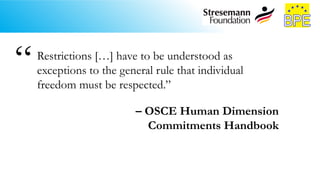 Restrictions […] have to be understood as
exceptions to the general rule that individual
freedom must be respected.”
– OSCE Human Dimension
Commitments Handbook
“
 