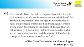 Everyone shall have the right to express his opinion freely in
such manner as would not be contrary to the principles of the
Shari'ah. Everyone shall have the right to advocate what is
right, and propagate what is good, and warn against what is
wrong and evil according to the norms of Islamic Shari'ah.
Information […] may not be exploited or misused in such a
way as may violate sanctities and the dignity of Prophets, […]
corrupt or harm society or weaken its faith.”
– The Cairo Declaration on Human Rights
in Islam (Art. 22)
“
 