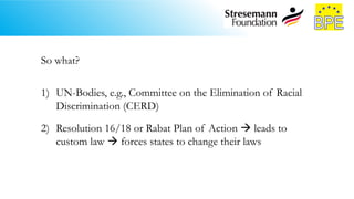 So what?
1) UN-Bodies, e.g., Committee on the Elimination of Racial
Discrimination (CERD)
2) Resolution 16/18 or Rabat Plan of Action  leads to
custom law  forces states to change their laws
 