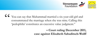 You can say that Muhammad married a six-year-old girl and
consummated the marriage when she was nine. Calling this
‘pedophilia’ constitutes an excessive value judgment.”
– Court ruling December 2011,
case against Elisabeth Sabaditsch-Wolff
“
 